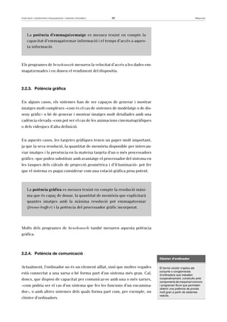 Instal·lació i manteniment d’equipaments i sistemes informàtics 62 Maquinari 
La potència d’emmagatzematge es mesura tenint en compte la 
capacitat d’emmagatzemar informació i el temps d’accés a aques-ta 
informació. 
Els programes de benchmark mesuren la velocitat d’accés a les dades em-magatzemades 
i en donen el rendiment del dispositiu. 
2.2.3. Potència gràfica 
En alguns casos, els sistemes han de ser capaços de generar i mostrar 
imatges molt complexes –com és el cas de sistemes de modelatge o de dis-seny 
gràfic– o bé de generar i mostrar imatges molt detallades amb una 
cadència elevada –com pot ser el cas de les animacions cinematogràfiques 
o dels videojocs d’alta definició. 
En aquests casos, les targetes gràfiques tenen un paper molt important, 
ja que la seva resolució, la quantitat de memòria disponible per intercan-viar 
imatges i la presència en la mateixa targeta d’un o més processadors 
gràfics –que poden substituir amb avantatge el processador del sistema en 
les tasques dels càlculs de projecció geomètrica i d’il·luminació– pot fer 
que el sistema es pugui considerar com una estació gràfica prou potent. 
La potència gràfica es mesura tenint en compte la resolució màxi-ma 
que és capaç de donar, la quantitat de memòria que explicitarà 
quantes imatges amb la màxima resolució pot emmagatzemar 
(frame-buffer) i la potència del processador gràfic incorporat. 
Molts dels programes de benchmark també mesuren aquesta potència 
gràfica. 
2.2.4. Potència de comunicació 
Actualment, l’ordinador no és un element aïllat, sinó que moltes vegades 
està connectat a una xarxa o bé forma part d’un sistema més gran. Cal, 
doncs, que disposi de capacitat per comunicar-se amb una o més xarxes, 
–com podria ser el cas d’un sistema que fes les funcions d’un encamina-dor–, 
o amb altres sistemes dels quals forma part com, per exemple, un 
clúster d’ordinadors. 
Clúster d’ordinador 
El terme clúster s’aplica als 
conjunts o conglomerats 
d’ordinadors que treballen 
cooperativament, construïts amb 
components de maquinari comuns 
i programari lliure que permeten 
obtenir una potència de procés 
molt gran a partir de sistemes 
reduïts. 
 