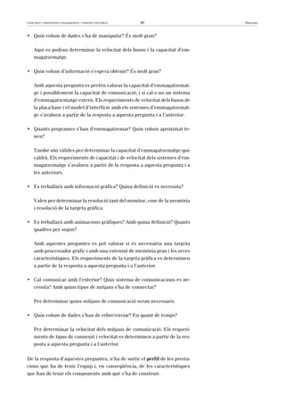 Instal·lació i manteniment d’equipaments i sistemes informàtics 65 Maquinari 
• Quin volum de dades s’ha de manipular? És molt gran? 
Aquí es podran determinar la velocitat dels busos i la capacitat d’em-magatzematge. 
• Quin volum d’informació s’espera obtenir? És molt gran? 
Amb aquesta pregunta es pretén valorar la capacitat d’emmagatzemat-ge 
i possiblement la capacitat de comunicació, i si cal o no un sistema 
d’emmagatzematge extern. Els requeriments de velocitat dels busos de 
la placa base i el model d’interfície amb els sistemes d’emmagatzemat-ge 
s’avaluen a partir de la resposta a aquesta pregunta i a l’anterior. 
• Quants programes s’han d’emmagatzemar? Quin volum aproximat te-nen? 
També són vàlides per determinar la capacitat d’emmagatzematge que 
caldrà. Els requeriments de capacitat i de velocitat dels sistemes d’em-magatzematge 
s’avaluen a partir de la resposta a aquesta pregunta i a 
les anteriors. 
• Es treballarà amb informació gràfica? Quina definició es necessita? 
Valen per determinar la resolució tant del monitor, com de la memòria 
i resolució de la targeta gràfica. 
• Es treballarà amb animacions gràfiques? Amb quina definició? Quants 
quadres per segon? 
Amb aquestes preguntes es pot valorar si és necessària una targeta 
amb processador gràfic i amb una extensió de memòria gran i les seves 
característiques. Els requeriments de la targeta gràfica es determinen 
a partir de la resposta a aquesta pregunta i a l’anterior. 
• Cal comunicar amb l’exterior? Quin sistema de comunicacions es ne-cessita? 
Amb quins tipus de mitjans s’ha de connectar? 
Per determinar quins mitjans de comunicació seran necessaris. 
• Quin volum de dades s’han de rebre/enviar? En quant de temps? 
Per determinar la velocitat dels mitjans de comunicació. Els requeri-ments 
de tipus de connexió i velocitat es determinen a partir de la res-posta 
a aquesta pregunta i a l’anterior. 
De la resposta d’aquestes preguntes, n’ha de sortir el perfil de les presta-cions 
que ha de tenir l’equip i, en conseqüència, de les característiques 
que han de tenir els components amb què s’ha de construir. 
 