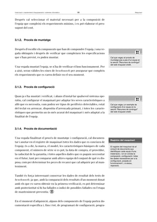 Instal·lació i manteniment d’equipaments i sistemes informàtics 66 Maquinari 
Després cal seleccionar el material necessari per a la composició de 
l’equip que compleixi els requeriments mínims, i es pot elaborar el pres-supost 
del cost. 
3.1.2. Procés de muntatge 
Després d’escollir els components que han de compondre l’equip, i una ve-gada 
obtinguts i després de verificar que compleixen les especificacions 
que s’han previst, es poden muntar. 
Una vegada muntat l’equip, se n’ha de verificar el bon funcionament. Per 
a això, seran vàlides les eines de benchmark per assegurar que compleix 
els requeriments que es varen definir en el seu moment. 
3.1.3. Procés de configuració 
Quan ja s’ha muntat i verificat, i abans d’instal·lar qualsevol sistema ope-ratiu, 
cal configurar el maquinari per adaptar les seves característiques a 
allò que es necessita, com poden ser tipus de perifèrics detectables, estat 
del teclat en arrencar, dispositiu d’arrencada primari, i totes les caracte-rístiques 
que permetin un ús més acurat del maquinari i més adaptat a la 
finalitat de l’equip. 
3.1.4. Procés de documentació 
Una vegada finalitzat el procés de muntatge i configuració, cal documen-tar 
i anotar en el registre de maquinari totes les dades que es coneixen de 
l’equip; és a dir, la marca, el model, les característiques bàsiques de cada 
component, el número de sèrie si es pot, la data de compra, el proveïdor, 
la caducitat de la garantia, i totes aquelles dades que es puguin necessitar 
en el futur, tant per comparar amb altres equips del conjunt de què es dis-posa, 
com per determinar les peces de recanvi que cal adquirir per al man-teniment. 
També és força interessant conservar les dades de resultat dels tests de 
benchmark; ja que, amb la comparació dels resultats d’un moment donat 
amb els que es varen obtenir en la primera verificació, es pot determinar 
amb posterioritat si hi ha fallades o indici de possibles fallades en l’etapa 
de manteniment preventiu. ! 
En el moment d’adquisició, alguns dels components de l’equip porten do-cumentació 
específica i, fins i tot, de programari de configuració, progra- 
!! 
Cal que vegeu el procés de 
muntatge pas a pas d’un equip en 
la secció “Recursos de contingut“ 
del web d’aquest crèdit. 
!! 
Cal que vegeu un exemple de 
configuració d’un equip en la 
secció “Recursos de contingut“ 
del web d’aquest crèdit. 
Registre del maquinari 
El registre del maquinari és el 
conjunt de documents que 
identifiquen cada equip d’una 
instal·lació, i on en consta la 
composició, configuració i totes 
les dades necessàries per a la 
configuració, posada en 
funcionament i, si escau, 
reparació. 
 
