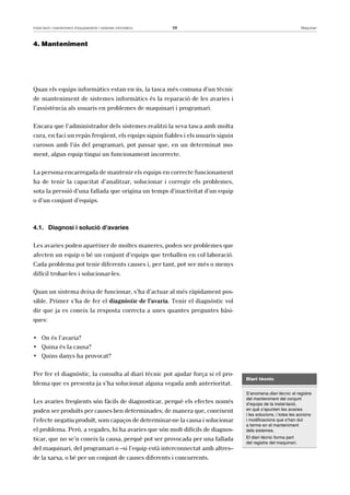 Instal·lació i manteniment d’equipaments i sistemes informàtics 68 Maquinari 
4. Manteniment 
Quan els equips informàtics estan en ús, la tasca més comuna d’un tècnic 
de manteniment de sistemes informàtics és la reparació de les avaries i 
l’assistència als usuaris en problemes de maquinari i programari. 
Encara que l’administrador dels sistemes realitzi la seva tasca amb molta 
cura, en faci un repàs freqüent, els equips siguin fiables i els usuaris siguin 
curosos amb l’ús del programari, pot passar que, en un determinat mo-ment, 
algun equip tingui un funcionament incorrecte. 
La persona encarregada de mantenir els equips en correcte funcionament 
ha de tenir la capacitat d’analitzar, solucionar i corregir els problemes, 
sota la pressió d’una fallada que origina un temps d’inactivitat d’un equip 
o d’un conjunt d’equips. 
4.1. Diagnosi i solució d’avaries 
Les avaries poden aparèixer de moltes maneres, poden ser problemes que 
afecten un equip o bé un conjunt d’equips que treballen en col·laboració. 
Cada problema pot tenir diferents causes i, per tant, pot ser més o menys 
difícil trobar-les i solucionar-les. 
Quan un sistema deixa de funcionar, s’ha d’actuar al més ràpidament pos-sible. 
Primer s’ha de fer el diagnòstic de l’avaria. Tenir el diagnòstic vol 
dir que ja es coneix la resposta correcta a unes quantes preguntes bàsi-ques: 
• On és l’avaria? 
• Quina és la causa? 
• Quins danys ha provocat? 
Per fer el diagnòstic, la consulta al diari tècnic pot ajudar força si el pro-blema 
que es presenta ja s’ha solucionat alguna vegada amb anterioritat. 
Les avaries freqüents són fàcils de diagnosticar, perquè els efectes només 
poden ser produïts per causes ben determinades; de manera que, coneixent 
l’efecte negatiu produït, som capaços de determinar-ne la causa i solucionar 
el problema. Però, a vegades, hi ha avaries que són molt difícils de diagnos-ticar, 
que no se’n coneix la causa, perquè pot ser provocada per una fallada 
del maquinari, del programari o –si l’equip està interconnectat amb altres– 
de la xarxa, o bé per un conjunt de causes diferents i concurrents. 
Diari tècnic 
S’anomena diari tècnic el registre 
del manteniment del conjunt 
d’equips de la instal·lació, 
en què s’apunten les avaries 
i les solucions, i totes les accions 
i modificacions que s’han dut 
a terme en el manteniment 
dels sistemes. 
El diari tècnic forma part 
del registre del maquinari. 
 