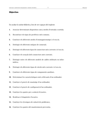 Instal·lació i manteniment d’equipaments i sistemes informàtics 7 Maquinari 
Objectius 
En acabar la unitat didàctica, heu de ser capaços del següent: 
1. Associar determinats dispositius com a medis d’entrada o sortida. 
2. Reconèixer els tipus de perifèrics més comuns. 
3. Conèixer els diferents medis d’emmagatzematge i el seu ús. 
4. Distingir els diferents mitjans de connexió. 
5. Distingir els diferents tipus de connectors més corrents i el seu ús. 
6. Conèixer els senyals dels connectors més corrents. 
7. Distingir entre els diferents models de cables utilitzats en infor-màtica. 
8. Distingir els diferents tipus de sòcols més corrents i el seu ús. 
9. Conèixer els diferents tipus de components auxiliars. 
10. Determinar les característiques més rellevants d’un ordinador. 
11. Conèixer el procés de muntatge d’un ordinador. 
12. Conèixer el procés de configuració d’un ordinador. 
13. Conèixer les pautes per a solució d’avaries. 
14. Realitzar el diagnòstic d’avaries. 
15. Conèixer les tècniques de solució de problemes. 
16. Conèixer les pautes del manteniment preventiu. 
 
