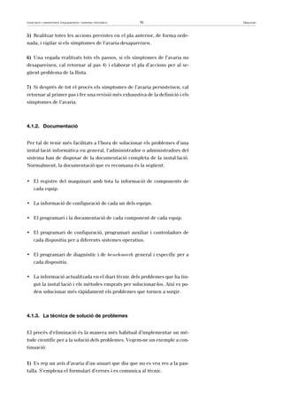 Instal·lació i manteniment d’equipaments i sistemes informàtics 70 Maquinari 
5) Realitzar totes les accions previstes en el pla anterior, de forma orde-nada, 
i vigilar si els símptomes de l’avaria desapareixen. 
6) Una vegada realitzats tots els passos, si els símptomes de l’avaria no 
desapareixen, cal retornar al pas 4) i elaborar el pla d’accions per al se-güent 
problema de la llista. 
7) Si després de tot el procés els símptomes de l’avaria persisteixen, cal 
retornar al primer pas i fer una revisió més exhaustiva de la definició i els 
símptomes de l’avaria. 
4.1.2. Documentació 
Per tal de tenir més facilitats a l’hora de solucionar els problemes d’una 
instal·lació informàtica en general, l’administrador o administradors del 
sistema han de disposar de la documentació completa de la instal·lació. 
Normalment, la documentació que es recomana és la següent: 
• El registre del maquinari amb tota la informació de components de 
cada equip. 
• La informació de configuració de cada un dels equips. 
• El programari i la documentació de cada component de cada equip. 
• El programari de configuració, programari auxiliar i controladors de 
cada dispositiu per a diferents sistemes operatius. 
• El programari de diagnòstic i de benchmark general i específic per a 
cada dispositiu. 
• La informació actualitzada en el diari tècnic dels problemes que ha tin-gut 
la instal·lació i els mètodes emprats per solucionar-los. Així es po-den 
solucionar més ràpidament els problemes que tornen a sorgir. 
4.1.3. La tècnica de solució de problemes 
El procés d’eliminació és la manera més habitual d’implementar un mè-tode 
científic per a la solució dels problemes. Vegem-ne un exemple a con-tinuació: 
1) Es rep un avís d’avaria d’un usuari que diu que no es veu res a la pan-talla. 
S’emplena el formulari d’errors i es comunica al tècnic. 
 