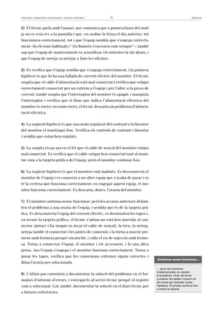 Instal·lació i manteniment d’equipaments i sistemes informàtics 71 Maquinari 
2) El tècnic parla amb l’usuari, que comunica que a primera hora del matí 
ja no es veia res a la pantalla i que, en acabar la feina el dia anterior, tot 
funcionava correctament; tot i que l’equip sembla que s’engega correcta-ment 
–fa els sons habituals i “els llumets s’encenen com sempre”–, també 
sap que l’equip de manteniment va actualitzar els sistemes la nit abans, i 
que l’equip de neteja va netejar a fons les oficines. 
3) Es verifica que l’equip sembla que s’engega correctament, i la primera 
hipòtesi és que hi ha una fallada de corrent elèctric del monitor. El tècnic 
sospita que el cable d’alimentació està mal connectat i verifica que estigui 
correctament connectat per un extrem a l’equip i per l’altre a la presa de 
corrent; també sospita que l’interruptor del monitor és apagat, i manipula 
l’interruptor i verifica que el llum que indica l’alimentació elèctrica del 
monitor és encès; en estar encès, el tècnic descarta un problema d’alimen-tació 
elèctrica. 
4) La següent hipòtesi és que una mala regulació del contrast o la lluentor 
del monitor el mantingui fosc. Verifica els controls de contrast i lluentor 
i sembla que estan ben regulats. 
5) La sospita recau ara en el fet que el cable de senyal del monitor estigui 
mal connectat. Es verifica que el cable estigui ben connectat tant al moni-tor 
com a la targeta gràfica de l’equip; però el monitor continua fosc. 
6) La següent hipòtesi és que el monitor està malmès. Es desconnecta el 
monitor de l’equip i es connecta a un altre equip que s’acaba de parar i es 
té la certesa que funciona correctament; en engegar aquest equip, el mo-nitor 
funciona correctament. Es descarta, doncs, l’avaria del monitor. 
7) El monitor continua sense funcionar, però les accions anteriors delimi-ten 
el problema a una avaria de l’equip, i sembla que és de la targeta grà-fica. 
Es desconnecta l’equip del corrent elèctric, es desmunten les tapes i, 
en treure la targeta gràfica, el tècnic s’adona no està ben inserida al con-nector 
(potser s’ha mogut en tocar el cable de senyal), la treu, la neteja, 
neteja també el connector i les pistes de connexió, i la torna a inserir pre-ment 
amb fermesa perquè encaixi bé, i colla el vis de sujecció amb ferme-sa. 
Torna a connectar l’equip, el monitor i els accessoris, i fa una altra 
prova. Ara l’equip s’engega i el monitor funciona correctament. Torna a 
posar les tapes, verifica que les connexions externes siguin correctes i 
dóna l’avaria per solucionada. 
8) L’últim pas consisteix a documentar la solució del problema en el for-mulari 
d’informe d’errors, i entregar-lo al servei tècnic perquè el registri 
com a solucionat. Cal, també, documentar la solució en el diari tècnic per 
a futures referències. 
Continua sense funcionar... 
... quan les solucions 
implementades no resolen 
el problema, s’han de tornar 
a avaluar les dades i buscar-ne 
de noves per formular noves 
hipòtesis. El procés continua fins 
a trobar la solució. 
 