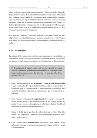 Instal·lació i manteniment d’equipaments i sistemes informàtics 73 Maquinari 
Quan el tècnic comenci la reparació, omplirà l’informe amb les dades ob-tingudes 
dels usuaris, dels administradors i de les observacions fetes en el 
lloc; farà una enumeració de les proves que realitzarà per aïllar el proble-ma 
i, finalment, un cop resolta la incidència, anotarà la solució i la causa 
probable; també pot afegir notes, per exemple, de com prevenir futures fa-llades. 
Quan l’informe estigui complet, el retornarà al servei tècnic, que 
registrarà la finalització de la incidència i comunicarà el resultat a la per-sona 
que va comunicar la incidència. 
Un cop rebut i registrat l’informe d’assistència pel servei tècnic, cal que 
el problema i la solució adoptada, si no estan ja anotats en el diari tècnic, 
s’hi anotin per tenir una referència posterior per a altres reparacions si-milars. 
4.2.2. Pla de suport 
La majoria de les grans empreses tenen un departament especialitzat en 
el suport als usuaris; però, en les empreses petites i mitjanes, l’encarregat 
de donar servei als usuaris acostuma a ser el departament d’informàtica. 
El departament de suport ha de tenir un pla específic per cana-litzar 
el suport que necessiten els usuaris i ha de tenir tipificades 
les actuacions que es poden dur a terme i el camí que s’ha de se-guir 
en cada cas. 
• Com s’han de comunicar les incidències i les sol·licituds d’assistència 
i quin procés s’ha de seguir. Cada incidència s’ha de registrar tant a 
l’inici com quan ja s’ha solucionat, i s’ha de canalitzar pels mitjans ade-quats. 
En finalitzar, cal comunicar la resolució a qui va comunicar la in-cidència. 
• Com s’han de comunicar els suggeriments dels usuaris i els procedi-ments 
que cal seguir. Cada suggeriment ha de ser revisat perquè se-gueixi 
el seu curs per a la implantació o bé sigui rebutjat. També cal 
comunicar el resultat a qui el va formular. 
• Quina és la formació que han de rebre els usuaris. Sobre l’ús dels 
equips i del programari i sobre els temes de seguretat, còpies de segu-retat 
i contrasenyes. 
• Com s’han de fer les comunicacions als usuaris. Quins són els canals 
pels quals els usuaris rebran informació, què s’ha de notificar i a qui 
s’ha de notificar. 
 