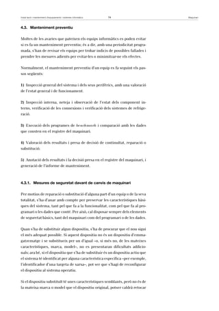 Instal·lació i manteniment d’equipaments i sistemes informàtics 74 Maquinari 
4.3. Manteniment preventiu 
Moltes de les avaries que pateixen els equips informàtics es poden evitar 
si es fa un manteniment preventiu; és a dir, amb una periodicitat progra-mada, 
s’han de revisar els equips per trobar indicis de possibles fallades i 
prendre les mesures adients per evitar-les o minimitzar-ne els efectes. 
Normalment, el manteniment preventiu d’un equip es fa seguint els pas-sos 
següents: 
1) Inspecció general del sistema i dels seus perifèrics, amb una valoració 
de l’estat general i de funcionament. 
2) Inspecció interna, neteja i observació de l’estat dels component in-terns, 
verificació de les connexions i verificació dels sistemes de refrige-ració. 
3) Execució dels programes de benchmark i comparació amb les dades 
que consten en el registre del maquinari. 
4) Valoració dels resultats i presa de decisió de continuïtat, reparació o 
substitució. 
5) Anotació dels resultats i la decisió presa en el registre del maquinari, i 
generació de l’informe de manteniment. 
4.3.1. Mesures de seguretat davant de canvis de maquinari 
Per motius de reparació o substitució d’alguna part d’un equip o de la seva 
totalitat, s’ha d’anar amb compte per preservar les característiques bàsi-ques 
del sistema, tant pel que fa a la funcionalitat, com pel que fa al pro-gramari 
o les dades que conté. Per això, cal disposar sempre dels elements 
de seguretat bàsics, tant del maquinari com del programari o de les dades. 
Quan s’ha de substituir algun dispositiu, s’ha de procurar que el nou sigui 
el més adequat possible. Si aquest dispositiu no és un dispositiu d’emma-gatzematge 
i se substitueix per un d’igual –o, si més no, de les mateixes 
característiques, marca, model–, no es presentaran dificultats addicio-nals; 
ara bé, si el dispositiu que s’ha de substituir és un dispositiu actiu que 
el sistema té identificat per alguna característica específica –per exemple, 
l’identificador d’una targeta de xarxa–, pot ser que s’hagi de reconfigurar 
el dispositiu al sistema operatiu. 
Si el dispositiu substituït té unes característiques semblants, però no és de 
la mateixa marca o model que el dispositiu original, potser caldrà retocar 
 