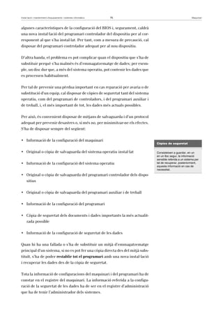 Instal·lació i manteniment d’equipaments i sistemes informàtics 75 Maquinari 
algunes característiques de la configuració del BIOS i, segurament, caldrà 
una nova instal·lació del programari controlador del dispositiu per al cor-responent 
al que s’ha instal·lat. Per tant, com a mesura de precaució, cal 
disposar del programari controlador adequat per al nou dispositiu. 
D’altra banda, el problema es pot complicar quan el dispositiu que s’ha de 
substituir perquè s’ha malmès és d’emmagatzematge de dades; per exem-ple, 
un disc dur que, a més del sistema operatiu, pot contenir les dades que 
es processen habitualment. 
Per tal de prevenir una pèrdua important en cas reparació per avaria o de 
substitució d’un equip, cal disposar de còpies de seguretat tant del sistema 
operatiu, com del programari de controladors, i del programari auxiliar i 
de treball, i, el més important de tot, les dades més actuals possibles. 
Per això, és convenient disposar de mitjans de salvaguarda i d’un protocol 
adequat per prevenir desastres o, si més no, per minimitzar-ne els efectes. 
S’ha de disposar sempre del següent: 
• Informació de la configuració del maquinari 
• Original o còpia de salvaguarda del sistema operatiu instal·lat 
• Informació de la configuració del sistema operatiu 
• Original o còpia de salvaguarda del programari controlador dels dispo-sitius 
• Original o còpia de salvaguarda del programari auxiliar i de treball 
• Informació de la configuració del programari 
• Còpia de seguretat dels documents i dades importants la més actualit-zada 
possible 
• Informació de la configuració de seguretat de les dades 
Quan hi ha una fallada o s’ha de substituir un mitjà d’emmagatzematge 
principal d’un sistema, si no es pot fer una còpia directa des del mitjà subs-tituït, 
s’ha de poder restablir tot el programari amb una nova instal·lació 
i recuperar les dades des de la còpia de seguretat. 
Tota la informació de configuracions del maquinari i del programari ha de 
constar en el registre del maquinari. La informació referida a la configu-ració 
de la seguretat de les dades ha de ser en el registre d’administració 
que ha de tenir l’administrador dels sistemes. 
Còpies de seguretat 
Consisteixen a guardar, en un 
en un lloc segur, la informació 
sensible referida a un sistema per 
tal de recuperar, posteriorment, 
aquesta informació en cas de 
necessitat. 
 