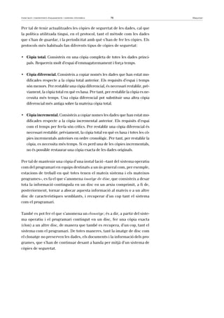 Instal·lació i manteniment d’equipaments i sistemes informàtics 76 Maquinari 
Per tal de tenir actualitzades les còpies de seguretat de les dades, cal que 
la política utilitzada tingui, en el protocol, tant el mètode com les dades 
que s’han de guardar, i la periodicitat amb què s’han de fer les còpies. Els 
protocols més habituals fan diferents tipus de còpies de seguretat: 
• Còpia total. Consisteix en una còpia completa de totes les dades princi-pals. 
Requereix molt d’espai d’emmagatzemament i força temps. 
• Còpia diferencial. Consisteix a copiar només les dades que han estat mo-dificades 
respecte a la còpia total anterior. Els requisits d’espai i temps 
són menors. Per restablir una còpia diferencial, és necessari restablir, prè-viament, 
la còpia total en què es basa. Per tant, per restablir la còpia es ne-cessita 
més temps. Una còpia diferencial pot substituir una altra còpia 
diferencial més antiga sobre la mateixa còpia total. 
• Còpia incremental. Consisteix a copiar nomes les dades que han estat mo-dificades 
respecte a la còpia incremental anterior. Els requisits d’espai 
com el temps per fer-la són crítics. Per restablir una còpia diferencial és 
necessari restablir, prèviament, la còpia total en què es basa i totes les cò-pies 
incrementals anteriors en ordre cronològic. Per tant, per restablir la 
còpia, es necessita més temps. Si es perd una de les còpies incrementals, 
no és possible restaurar una còpia exacta de les dades originals. 
Per tal de mantenir una còpia d’una instal·lació –tant del sistema operatiu 
com del programari en equips destinats a un ús general com, per exemple, 
estacions de treball en què totes tenen el mateix sistema i els mateixos 
programes–, es fa el que s’anomena imatge de disc, que consisteix a desar 
tota la informació continguda en un disc en un arxiu comprimit, a fi de, 
posteriorment, tornar a abocar aquesta informació al mateix o a un altre 
disc de característiques semblants, i recuperar d’un cop tant el sistema 
com el programari. 
També es pot fer el que s’anomena un clonatge; és a dir, a partir del siste-ma 
operatiu i el programari contingut en un disc, fer una còpia exacta 
(clon) a un altre disc, de manera que també es recupera, d’un cop, tant el 
sistema com el programari. De totes maneres, tant la imatge de disc com 
el clonatge no preserven les dades, els documents i la informació dels pro-grames, 
que s’han de continuar desant a banda per mitjà d’un sistema de 
còpies de seguretat. 
