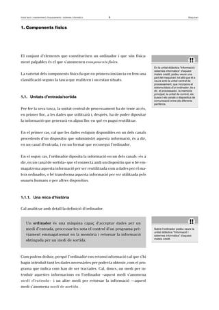 Instal·lació i manteniment d’equipaments i sistemes informàtics 9 Maquinari 
1. Components físics 
El conjunt d’elements que constitueixen un ordinador i que són física-ment 
palpables és el que s’anomenen components físics. 
La varietat dels components físics fa que en primera instància en fem una 
classificació segons la tasca que realitzen i on estan situats. 
1.1. Unitats d’entrada/sortida 
Per fer la seva tasca, la unitat central de processament ha de tenir accés, 
en primer lloc, a les dades que utilitzarà i, desprès, ha de poder dipositar 
la informació que generarà en algun lloc en què es pugui reutilitzar. 
En el primer cas, cal que les dades estiguin disponibles en un dels canals 
procedents d’un dispositiu que subministri aquesta informació, és a dir, 
en un canal d’entrada, i en un format que reconegui l’ordinador. 
En el segon cas, l’ordinador diposita la informació en un dels canals –és a 
dir, en un canal de sortida– que el connecta amb un dispositiu que o bé em-magatzema 
aquesta informació per ser reutilitzada com a dades per el ma-teix 
ordinador, o bé transforma aquesta informació per ser utilitzada pels 
usuaris humans o per altres dispositius. 
1.1.1. Una mica d’història 
Cal analitzar amb detall la definició d’ordinador. 
Un ordinador és una màquina capaç d’acceptar dades per un 
medi d’entrada, processar-les sota el control d’un programa prè-viament 
emmagatzemat en la memòria i retornar la informació 
obtinguda per un medi de sortida. 
Com podem deduir, perquè l’ordinador ens retorni informació cal que s’hi 
hagin introduït tant les dades necessàries per poder-la obtenir, com el pro-grama 
que indica com han de ser tractades. Cal, doncs, un medi per in-troduir 
aquestes informacions en l’ordinador –aquest medi s’anomena 
medi d’entrada– i un altre medi per retornar la informació ––aquest 
medi s’anomena medi de sortida. 
!! 
En la unitat didàctica “Informació i 
sistemes informàtics” d’aquest 
mateix crèdit, podeu veure una 
part del maquinari: tot allò que té a 
veure amb la unitat central de 
processament, que incorpora el 
sistema bàsic d’un ordinador, és a 
dir, el processador, la memòria 
principal, la unitat de control, els 
busos i els canals o dispositius de 
comunicació entre els diferents 
perifèrics. 
!! 
Sobre l’ordinador podeu veure la 
unitat didàctica “Informació i 
sistemes informàtics” d’aquest 
mateix crèdit. 
 
