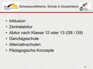 Seite: 1 
Schwerpunktthema: Schule in Deutschland 
• Inklusion 
• Zentralabitur 
• Abitur nach Klasse 12 oder 13 (G8 / G9) 
• Ganztagsschule 
• Alternativschulen 
• Pädagogische Konzepte 
 