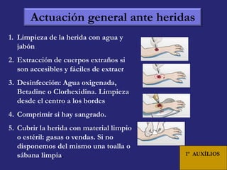 Actuación general ante heridas 
1. Limpieza de la herida con agua y 
jabón 
2. Extracción de cuerpos extraños si 
son accesibles y fáciles de extraer 
3. Desinfección: Agua oxigenada, 
Betadine o Clorhexidina. Limpieza 
desde el centro a los bordes 
4. Comprimir si hay sangrado. 
5. Cubrir la herida con material limpio 
o estéril: gasas o vendas. Si no 
disponemos del mismo una toalla o 
sábana limpia. 
1º AUXÍLIOS 
 