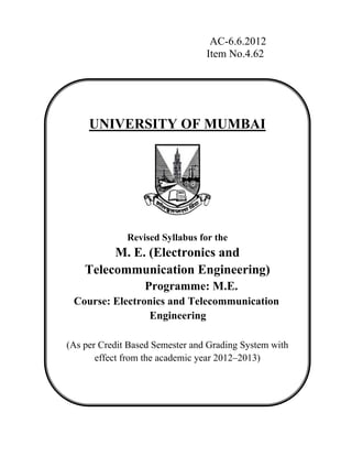 AC-6.6.2012 
Item No.4.62 
UNIVERSITY OF MUMBAI 
Revised Syllabus for the 
M. E. (Electronics and 
Telecommunication Engineering) 
Programme: M.E. 
Course: Electronics and Telecommunication 
Engineering 
(As per Credit Based Semester and Grading System with 
effect from the academic year 2012–2013) 
 