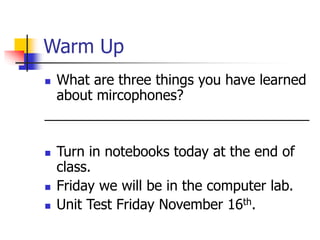 Warm Up 
 What are three things you have learned 
about mircophones? 
__________________________________ 
 Turn in notebooks today at the end of 
class. 
 Friday we will be in the computer lab. 
 Unit Test Friday November 16th. 
 