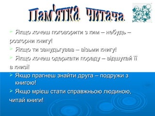  Якщо хочеш ппооггооввооррииттии зз ккиимм –– ннееббууддьь –– 
ррооззггооррннии ккннииггуу!! 
 ЯЯккщщоо ттии ззааннууддььггуувваавв –– ввііззььммии ккннииггуу!! 
 ЯЯккщщоо ххооччеешш ооддеерржжааттии ппооррааддуу –– ввііддшшууккаайй їїїї 
вв ккннииззіі!! 
 ЯЯккщщоо ппррааггннеешш ззннааййттии ддррууггаа –– ппооддрруужжии зз 
ккннииггооюю!! 
 ЯЯккщщоо ммрріієєшш ссттааттии ссппррааввжжннььооюю ллююддииннооюю,, 
ччииттаайй ккннииггии!! 
 