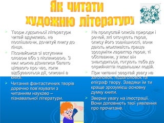  Твори ххууддоожжннььооїї ллііттееррааттууррии 
ччииттаайй ввддууммллииввоо,, ннее 
ппооссппіішшааююччии,, ддооччииттууйй ккннииггуу ддоо 
ккііннццяя.. 
 ППооззннааййооммссяя ззіі ввссттууппнниимм 
ссллооввоомм ааббоо зз ппіісслляяммооввооюю.. ЗЗ 
нниихх ммоожжннаа ддііззннааттииссяя ббааггааттоо 
ццііккааввооггоо ппрроо ччаасс,, ккооллии 
ввііддббууввааююттььссяя ддііїї,, ооппииссаанніі вв 
ккннииззіі.. 
 ЧЧииттаанннняя ффааннттаассттииччнниихх ттввоорріівв 
ддооррееччнноо ппоовв’’яяззууввааттии зз 
ччииттаанннняямм ннааууккооввоо –– 
ппііззннааввааллььннооїї ллііттееррааттууррии.. 
 ННее ппррооппууссккаайй ооппииссіівв ппррииррооддии іі 
ррееччеейй,, яяккіі ооттооччууююттьь ггеерроояя,, 
ооппииссуу ййооггоо ззооввнніішшннооссттіі,, ввооннии 
ддааююттьь ммоожжллииввііссттьь ккрраащщее 
ззррооззууммііттии ххааррааккттеерр ггеерроояя,, ттіі 
ооббссттааввииннии,, уу яяккиихх ввіінн 
ззннааххооддииттььссяя,, ггооттууююттьь ттееббее ддоо 
ссппррииййнняяттттяя ппооддааллььшшиихх ппооддіійй.. 
 ППррии ччииттаанннніі ззввееррттаайй ууввааггуу ннаа 
ззааггооллооввоокк,, ппііддззааггооллооввоокк ттаа 
ееппііггрраафф ттввоорруу.. ЗЗааввддяяккии їїмм ттии 
ккрраащщее ззррооззуумміієєшш ооссннооввннуу 
ддууммккуу ккннииггии.. 
 ЗЗввееррннии ууввааггуу ннаа ііллююссттррааццііїї.. 
ВВооннии ддооппооввннююттьь ттввооїї ууяяввллеенннняя 
ппрроо ппррооччииттааннее.. 
 