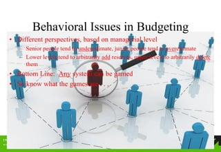 Behavioral Issues in Budgeting 
•Different perspectives, based on managerial level 
–Senior people tend to underestimate, junior people tend to overestimate 
–Lower levels tend to arbitrarily add reserves, upper levels to arbitrarily delete them 
•Bottom Line: Any system can be gamed 
•So know what the games are . . .  