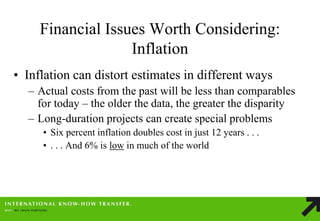 Financial Issues Worth Considering: Inflation 
•Inflation can distort estimates in different ways 
–Actual costs from the past will be less than comparables for today – the older the data, the greater the disparity 
–Long-duration projects can create special problems 
•Six percent inflation doubles cost in just 12 years . . . 
•. . . And 6% is low in much of the world  