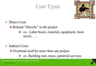 Cost Types 
•Direct Costs Related “Directly” to the project ex. Labor hours, material, equipment, food, travel. . . 
•Indirect Costs Overhead used for more than one project ex. Building rent, taxes, janitorial services  