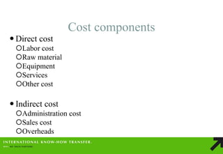Cost components 
Direct cost 
Labor cost 
Raw material 
Equipment 
Services 
Other cost 
Indirect cost 
Administration cost 
Sales cost 
Overheads  