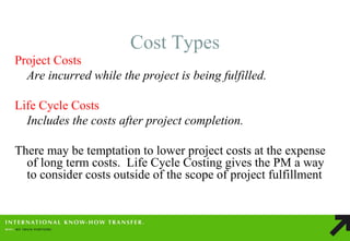 Cost Types 
Project Costs 
Are incurred while the project is being fulfilled. 
Life Cycle Costs 
Includes the costs after project completion. 
There may be temptation to lower project costs at the expense of long term costs. Life Cycle Costing gives the PM a way to consider costs outside of the scope of project fulfillment 
 