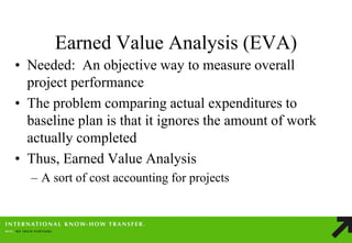Earned Value Analysis (EVA) 
•Needed: An objective way to measure overall project performance 
•The problem comparing actual expenditures to baseline plan is that it ignores the amount of work actually completed 
•Thus, Earned Value Analysis 
–A sort of cost accounting for projects  