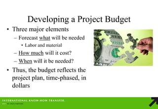 Developing a Project Budget 
•Three major elements 
–Forecast what will be needed 
•Labor and material 
–How much will it cost? 
–When will it be needed? 
•Thus, the budget reflects the project plan, time-phased, in dollars  
