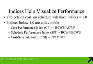 Indices Help Visualize Performance 
•Projects on cost, on schedule will have indices = 1.0 
•Indices below 1.0 are unfavorable 
–Cost Performance Index (CPI) = BCWP/ACWP 
–Schedule Performance Index (SPI) = BCWP/BCWS 
–Cost-Schedule Index (CSI) = CPI X SPI  