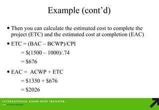Example (cont’d) 
Then you can calculate the estimated cost to complete the project (ETC) and the estimated cost at completion (EAC) 
ETC = (BAC – BCWP)/CPI = $(1500 – 1000)/.74 = $676 
EAC = ACWP + ETC = $1350 + $676 = $2026  