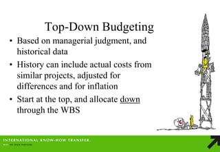 Top-Down Budgeting 
•Based on managerial judgment, and historical data 
•History can include actual costs from similar projects, adjusted for differences and for inflation 
•Start at the top, and allocate down through the WBS  