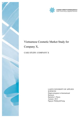 Vietnamese Cosmetic Market Study for Company X, 
CASE STUDY: COMPANY X 
LAHTI UNIVERSITY OF APPLIED SCIENCES 
Degree program in International Business 
Bachelor’s Thesis 
Autumn 2013 
Nguyen ThiQuynhTrang  