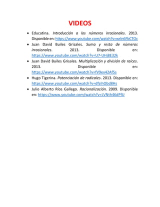 VIDEOS 
 Educatina. Introducción a los números irracionales. 2013. Disponible en: https://www.youtube.com/watch?v=wrln6FbCTOc 
 Juan David Builes Grisales. Suma y resta de números irracionales. 2013. Disponible en: https://www.youtube.com/watch?v=U7-UHj8E32k 
 Juan David Builes Grisales. Multiplicación y división de raíces. 2013. Disponible en: https://www.youtube.com/watch?v=fV9ex42Af5s 
 Hugo Tigerina. Potenciación de radicales. 2013. Disponible en: https://www.youtube.com/watch?v=dfzihObd8Hs 
 Julio Alberto Ríos Gallego. Racionalización. 2009. Disponible en: https://www.youtube.com/watch?v=LVNth46dPfU 
