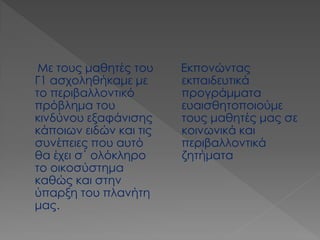 Εκπονώντας εκπαιδευτικά προγράμματα ευαισθητοποιούμε τους μαθητές μας σε κοινωνικά και περιβαλλοντικά ζητήματα 
Με τους μαθητές του Γ1 ασχοληθήκαμε με το περιβαλλοντικό πρόβλημα του κινδύνου εξαφάνισης κάποιων ειδών και τις συνέπειες που αυτό θα έχει σ΄ ολόκληρο το οικοσύστημα καθώς και στην ύπαρξη του πλανήτη μας.  