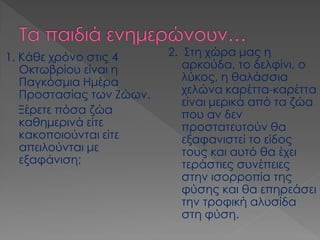 1. Κάθε χρόνο στις 4 Οκτωβρίου είναι η Παγκόσμια Ημέρα Προστασίας των Ζώων. 
Ξέρετε πόσα ζώα καθημερινά είτε κακοποιούνται είτε απειλούνται με εξαφάνιση; 
2. Στη χώρα μας η αρκούδα, το δελφίνι, ο λύκος, η θαλάσσια χελώνα καρέττα-καρέττα είναι μερικά από τα ζώα που αν δεν προστατευτούν θα εξαφανιστεί το είδος τους και αυτό θα έχει τεράστιες συνέπειες στην ισορροπία της φύσης και θα επηρεάσει την τροφική αλυσίδα στη φύση.  