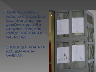 5. Πρέπει να δείχνουμε σεβασμό στα ζώα. Είναι ζωές, είναι ψυχές που χρειάζονται φροντίδα και αγάπη. Εσάς σας νοιάζει; ΕΜΑΣ ΠΑΝΤΩΣ ΜΑΣ ΝΟΙΑΖΕΙ!!! 
ΟΠΟΙΟΣ ΔΕΝ ΑΓΑΠΑ ΤΑ ΖΩΑ, ΔΕΝ ΑΓΑΠΑ ΚΑΝΕΝΑΝ!  