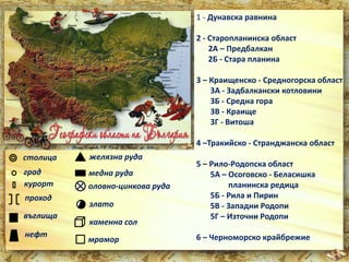 1 - Дунавска равнина 
2 - Старопланинска област 
2А – Предбалкан 
2Б - Стара планина 
3 – Краищенско - Средногорска област 
3А - Задбалкански котловини 
3Б - Средна гора 
3В - Краище 
3Г - Витоша 
4 –Тракийско - Странджанска област 
5 – Рило-Родопска област 
5А – Осоговско - Беласишка 
планинска редица 
5Б - Рила и Пирин 
5В - Западни Родопи 
5Г – Източни Родопи 
6 – Черноморско крайбрежие 
столица 
град 
курорт 
проход 
въглища 
нефт 
желязна руда 
медна руда 
оловно-цинкова руда 
злато 
каменна сол 
мрамор 
 