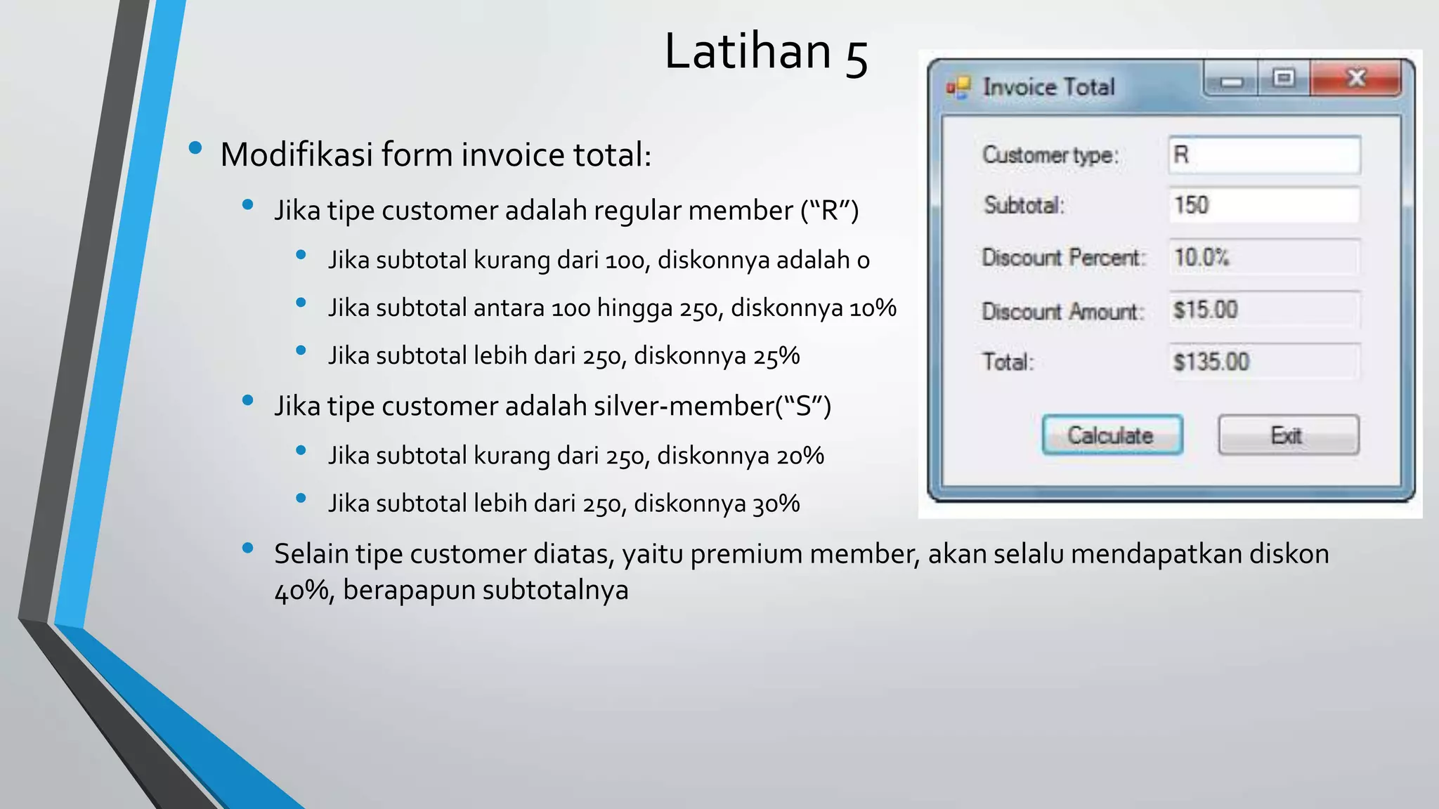 Latihan 5
• Modifikasi form invoice total:
• Jika tipe customer adalah regular member (“R”)
• Jika subtotal kurang dari 100, diskonnya adalah 0
• Jika subtotal antara 100 hingga 250, diskonnya 10%
• Jika subtotal lebih dari 250, diskonnya 25%
• Jika tipe customer adalah silver-member(“S”)
• Jika subtotal kurang dari 250, diskonnya 20%
• Jika subtotal lebih dari 250, diskonnya 30%
• Selain tipe customer diatas, yaitu premium member, akan selalumendapatkan diskon
40%, berapapun subtotalnya