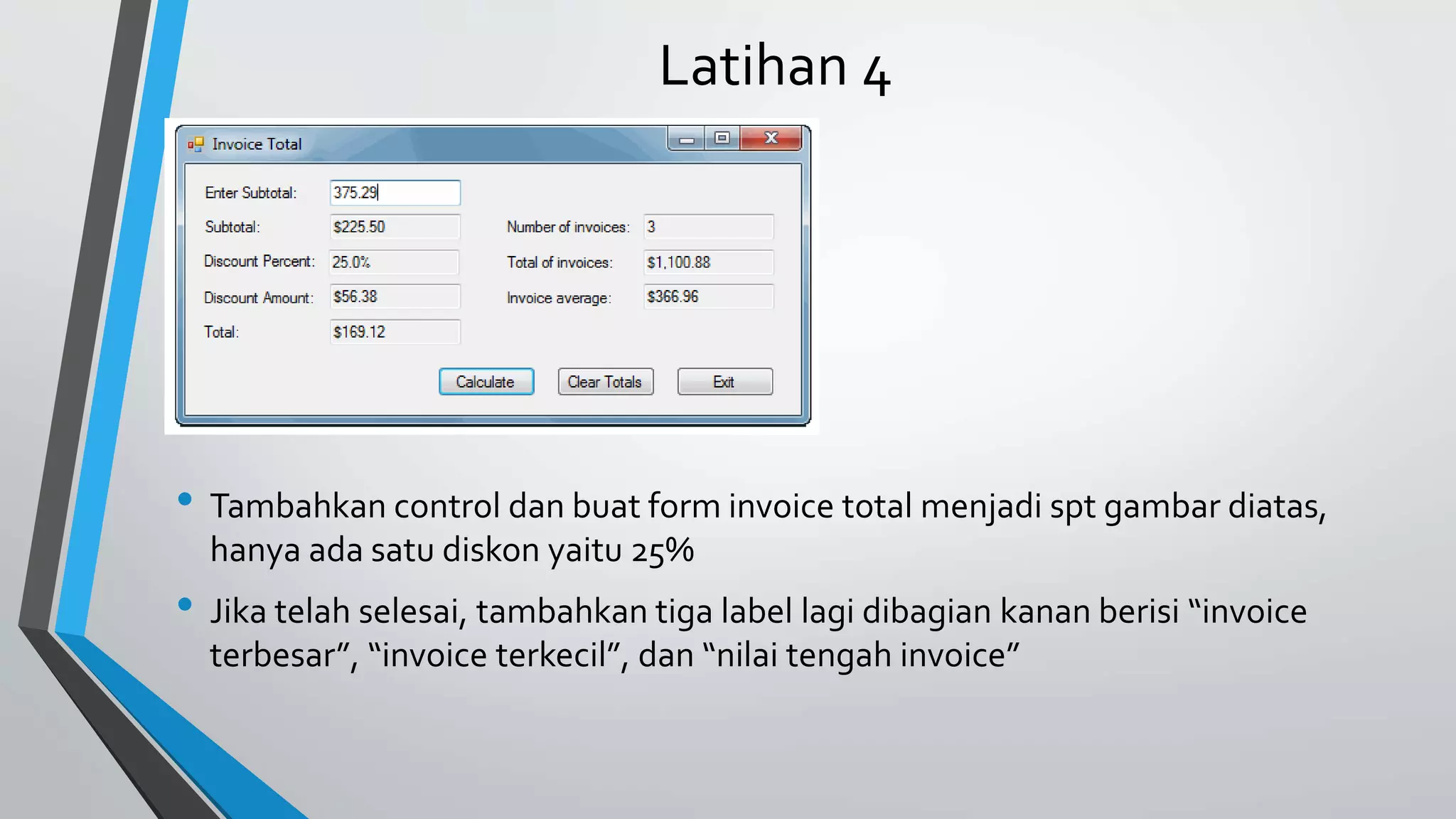 Latihan 4
• Tambahkan control dan buat form invoice total menjadi spt gambar diatas,
hanya ada satu diskon yaitu 25%
• Jika telah selesai, tambahkan tiga label lagi dibagian kanan berisi “invoice
terbesar”, “invoice terkecil”, dan “nilai tengah invoice”