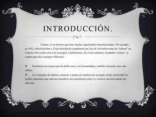 INTRODUCCIÓN. 
Cultura es un término que tiene muchos significados interrelacionados. Por ejemplo, en 1952, Alfred Kroeber y Clyde Kluckhohn compilaron una lista de 164 definiciones de “cultura” en Cultura: Una reseña crítica de conceptos y definiciones. En el uso cotidiano, la palabra “cultura” se emplea para dos conceptos diferentes: 
Excelencia en el gusto por las bellas artes y las humanidades, también conocida como alta cultura. 
Los conjuntos de saberes, creencias y pautas de conducta de un grupo social, incluyendo los medios materiales que usan sus miembros ara comunicarse entre sí y resolver sus necesidades de todo tipo.  
