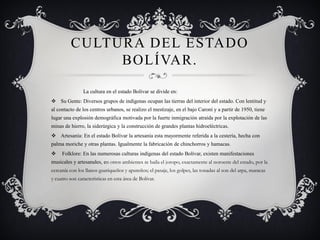 CULTURA DEL ESTADO BOLÍVAR. 
La cultura en el estado Bolívar se divide en: 
Su Gente: Diversos grupos de indígenas ocupan las tierras del interior del estado. Con lentitud y al contacto de los centros urbanos, se realizo el mestizaje, en el bajo Caroní y a partir de 1950, tiene lugar una explosión demográfica motivada por la fuerte inmigración atraída por la explotación de las minas de hierro, la siderúrgica y la construcción de grandes plantas hidroeléctricas. 
Artesanía: En el estado Bolívar la artesanía esta mayormente referida a la cestería, hecha con palma moriche y otras plantas. Igualmente la fabricación de chinchorros y hamacas. 
Folklore: En las numerosas culturas indígenas del estado Bolívar, existen manifestaciones musicales y artesanales, en otros ambientes se baila el joropo, exactamente al noroeste del estado, por la cercanía con los llanos guariqueños y apureños; el pasaje, los golpes, las tonadas al son del arpa, maracas y cuatro son características en esta área de Bolívar.  