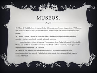 MUSEOS. 
Museo de Ciudad Bolívar : Ubicado en Ciudad Bolívar en el paseo Orinoco. Inaugurado en 1974,funciona en la misma casa donde se editó El Correo del Orinoco, la edificación ha sido restaurada sin alterar su estilo colonial. 
Museo Talavera : Funciona en la casa San Isidro, Ciudad Bolívar, posee colecciones de armas y monedas, y muebles y utensilios de cocina de la época de la colonia. 
Museo Geológico y Minero de Guayana : Forma parte del núcleo Ciudad Bolívar de la Universidad de Oriente. Está dividido en dos módulos llamados el Geos-Mundo y el Geos-Venezuela, con una gran variedad de piezas geológicas del mundo y de Venezuela. 
Museo de Arte Moderno Jesús Soto: Construido en 1971, su nombre es homenaje al artista contemporáneo Jesús Soto, nativo de Ciudad Bolívar, uno de los más altos exponentes del arte moderno mundial. ATENEOS  