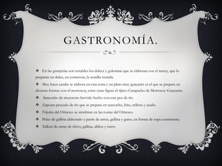 GASTRONOMÍA. 
En las granjerías son notables los dulces y golosinas que se elaboran con el merey, que lo preparan en dulce, en conservas, la semilla tostada. 
Muy buen casabe se elabora en esta zona y un plato muy guayanés es el que se prepara en diversas formas con el morrocoy, entre estas figura el típico Carapacho de Morrocoy Guayanés. 
Sancocho de morocoto hervido hecho con este pez de río. 
Zapoarapescado de río que se prepara en sancocho, frito, relleno y asado. 
Frijoles del Orinoco se siembran en las costas del Orinoco. 
Pelao de gallina elaborado a partir de arroz, gallina y guiso, en forma de sopa consistente. 
Talkarí de carne de chivo, gallina, aliños y curry.  