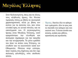 Στον Κολοκοτρώνη, όπως και σε όλους 
τους αληθινούς ήρωες, δεν δίνεται 
τιμητικός τίτλος με βάση τα εξωτερικά 
χαρακτηριστικά, αλλά με βάση τον 
αγώνα για τα πιστεύω του, που είναι 
ευνοϊκά προς το γενικό σύνολο, και τα 
επιτεύγματά του. O συγκεκριμένος 
ήρωας είναι Μεγάλος Έλληνας, γιατί 
οραματίστηκε την ελευθερία και 
πολέμησε παράφορα για την πατρίδα 
και την ανεξαρτησία. Το μόνο εμπόδιό 
του ήταν να πείσει τους Έλληνες, να 
ενωθούν και να αγωνιστούν κατά των 
Οθωμανών. Πίστευε στην ενότητα, 
ήταν τυφλός στις διχόνοιες και δεν είχε 
πολιτικές φιλοδοξίες, ούτε επεδίωκε 
πόστα. 
Ήρωας: διανύει όλο το φάσμα 
των εμπειριών, όλο το φως και 
το σκοτάδι του κόσμου και του 
εαυτού του. Γεύεται άνοδο και 
πτώση, αγάπη και φθόνο, 
αφοσίωση και προδοσία. 
 