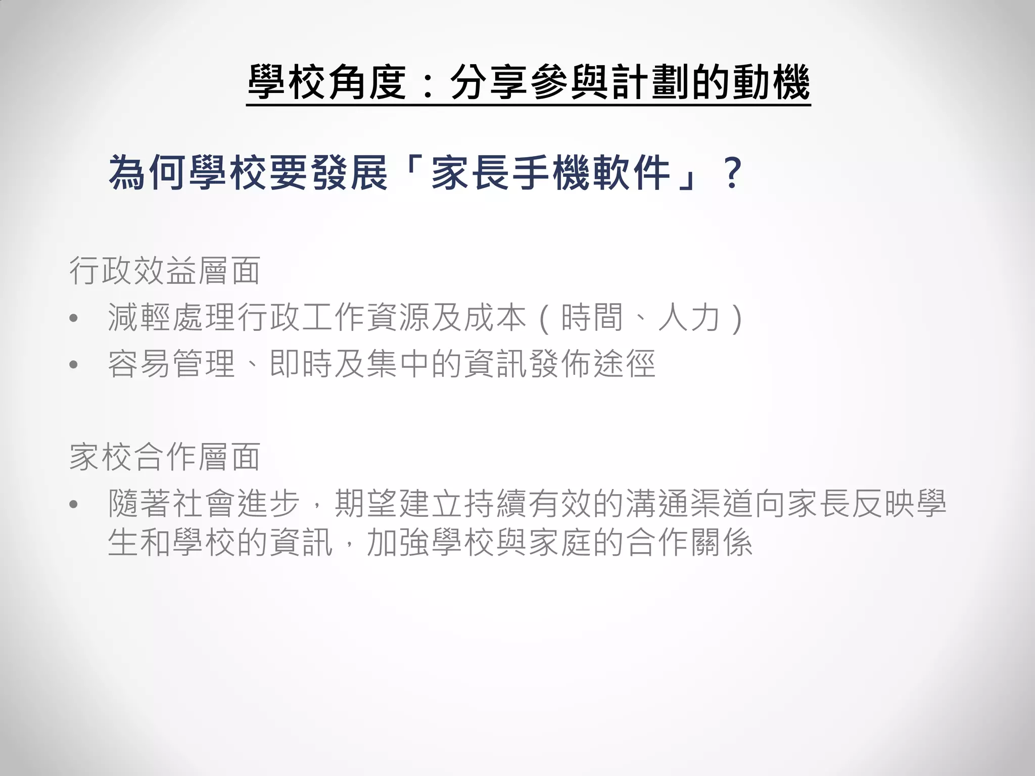 為何學校要發展「家長手機軟件」 ? 
行政效益層面 
•減輕處理行政工作資源及成本（時間、人力） 
•容易管理、即時及集中的資訊發佈途徑 
家校合作層面 
•隨著社會進步，期望建立持續有效的溝通渠道向家長反映學 生和學校的資訊，加強學校與家庭的合作關係 
學校角度：分享參與計劃的動機  