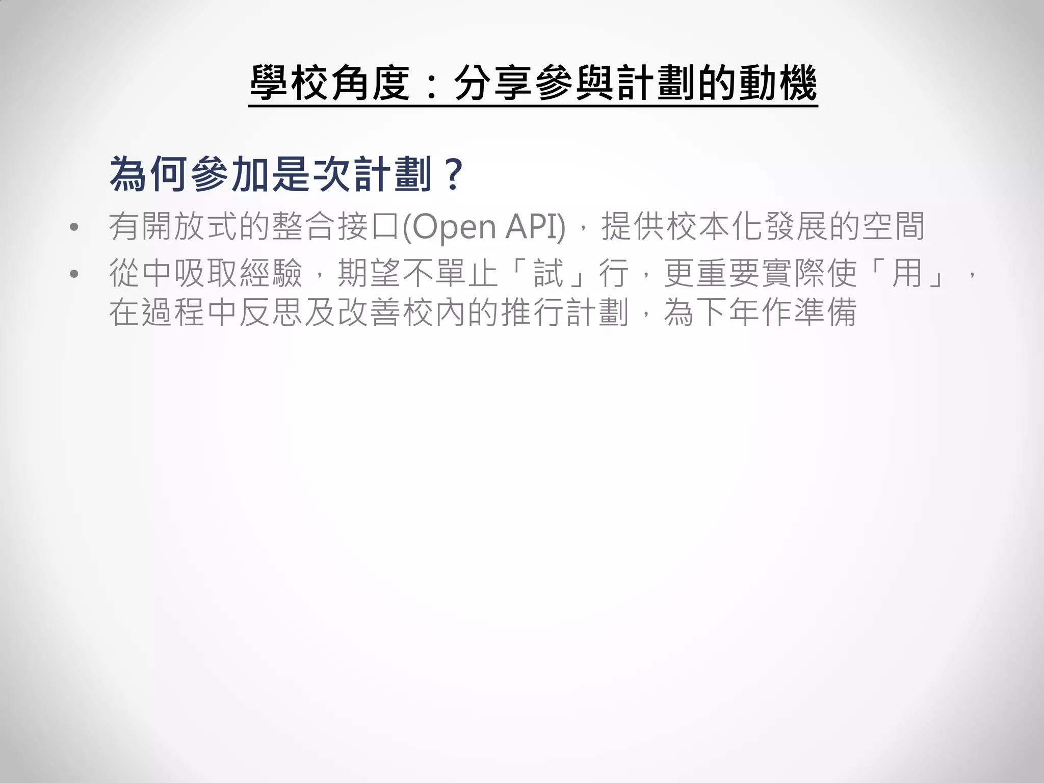 為何參加是次計劃 ? 
•有開放式的整合接口(Open API)，提供校本化發展的空間 
•從中吸取經驗，期望不單止「試」行，更重要實際使「用」， 在過程中反思及改善校內的推行計劃，為下年作準備 
學校角度：分享參與計劃的動機  