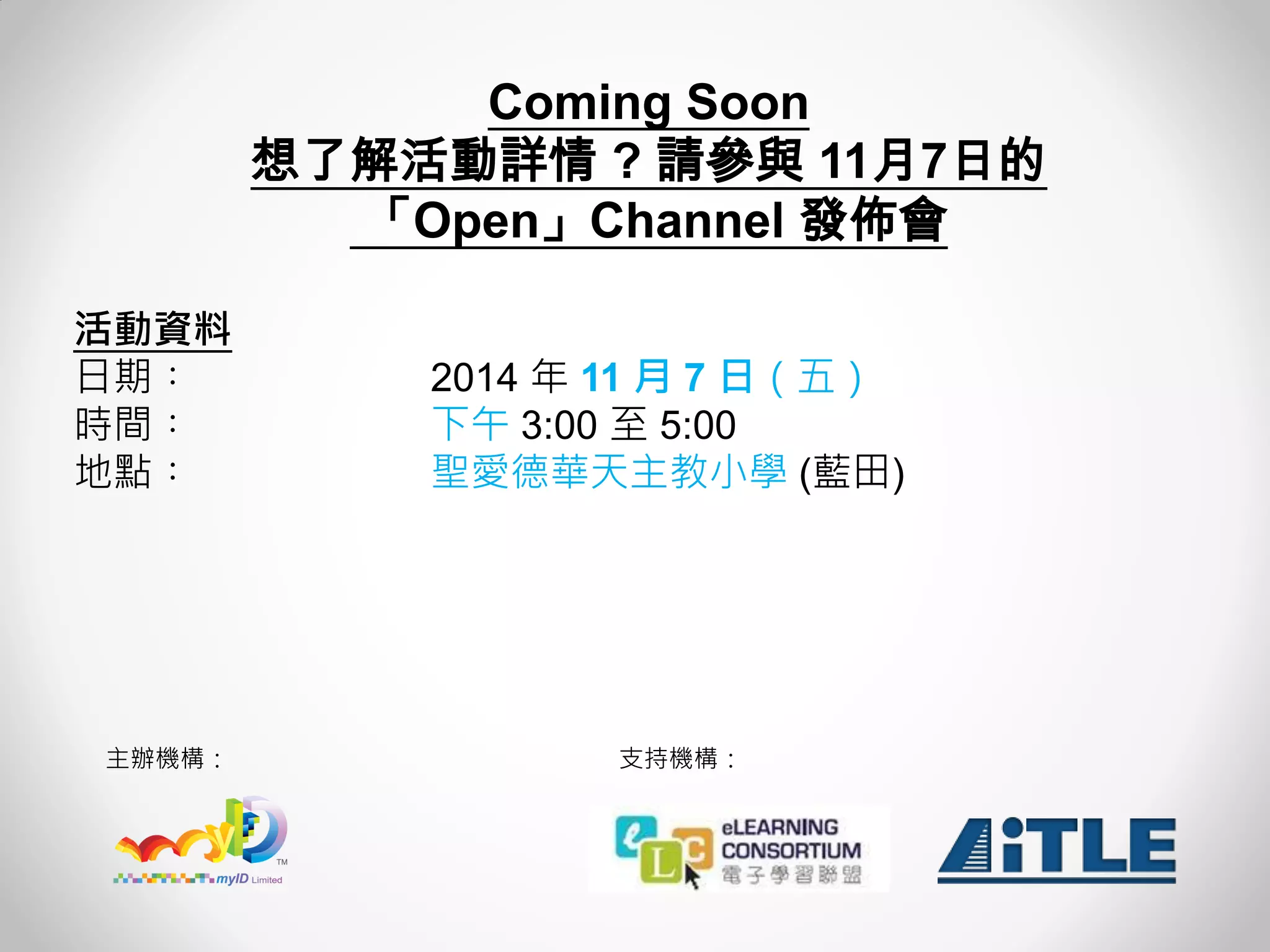 主辦機構： 
支持機構： 
Coming Soon 
想了解活動詳情 ? 請參與 11月7日的 
「Open」Channel 發佈會 
活動資料 
日期︰ 2014 年 11 月 7 日（五） 
時間︰ 下午 3:00 至 5:00 
地點︰ 聖愛德華天主教小學 (藍田) 
 