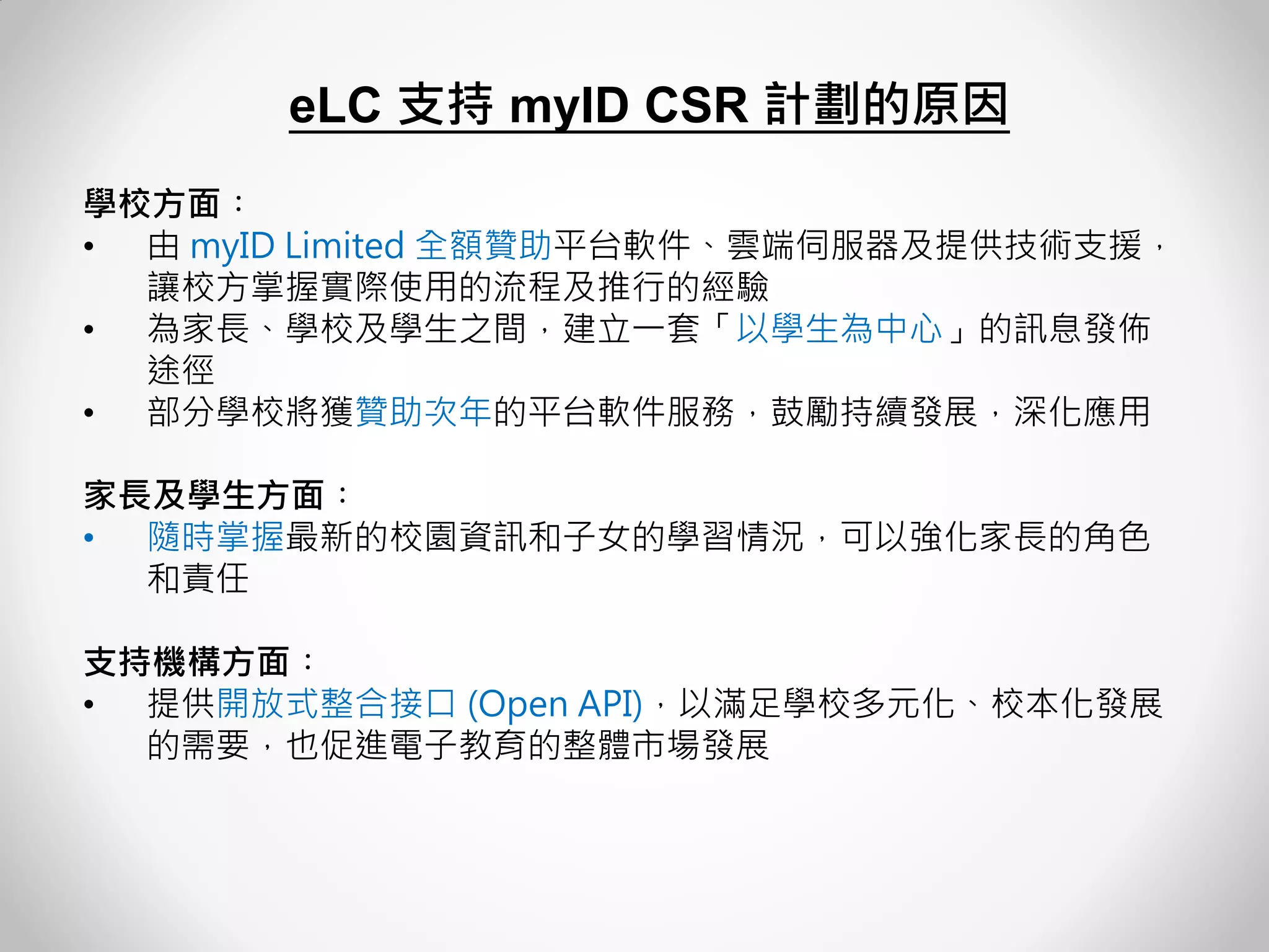 學校方面︰ 
•由 myID Limited 全額贊助平台軟件、雲端伺服器及提供技術支援， 讓校方掌握實際使用的流程及推行的經驗 
•為家長、學校及學生之間，建立一套「以學生為中心」的訊息發佈 途徑 
•部分學校將獲贊助次年的平台軟件服務，鼓勵持續發展，深化應用 家長及學生方面︰ 
•隨時掌握最新的校園資訊和子女的學習情況，可以強化家長的角色 和責任 支持機構方面︰ 
•提供開放式整合接口 (Open API)，以滿足學校多元化、校本化發展 的需要，也促進電子教育的整體市場發展 
eLC 支持 myID CSR 計劃的原因 
 