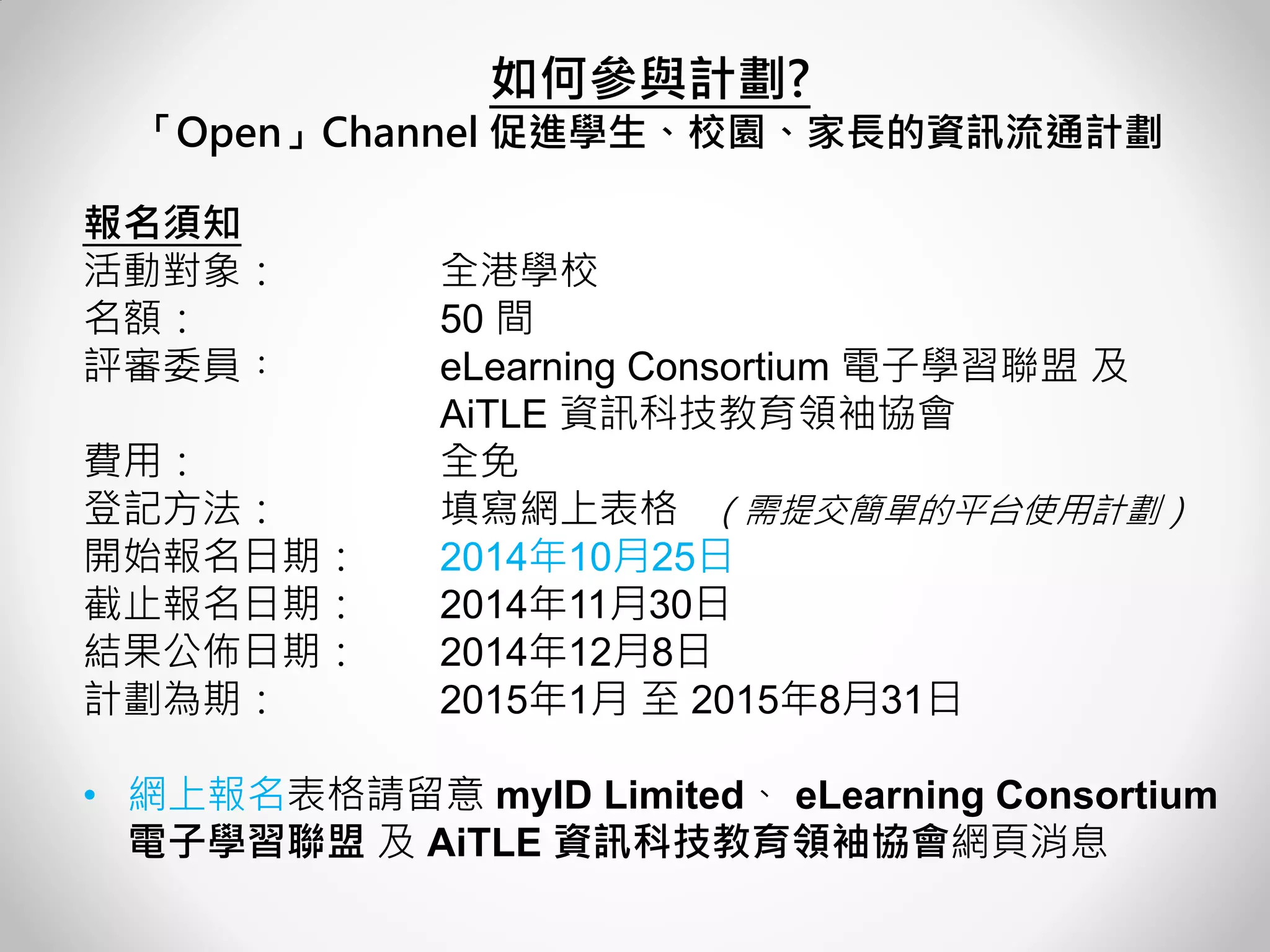 報名須知 活動對象： 全港學校 名額： 50 間 評審委員︰ eLearning Consortium 電子學習聯盟 及 AiTLE 資訊科技教育領袖協會 費用： 全免 登記方法： 填寫網上表格 （需提交簡單的平台使用計劃） 開始報名日期： 2014年10月25日 截止報名日期： 2014年11月30日 結果公佈日期： 2014年12月8日 計劃為期： 2015年1月 至 2015年8月31日 
•網上報名表格請留意 myID Limited、 eLearning Consortium 電子學習聯盟 及 AiTLE 資訊科技教育領袖協會網頁消息 
如何參與計劃? 
「Open」Channel 促進學生、校園、家長的資訊流通計劃 
 