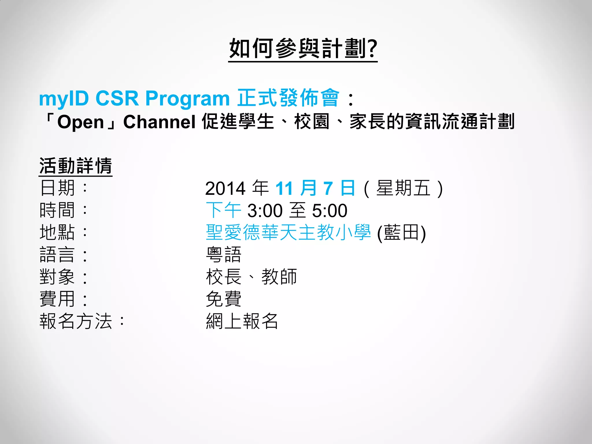 myID CSR Program 正式發佈會： 
「Open」Channel 促進學生、校園、家長的資訊流通計劃 
活動詳情 
日期︰ 2014 年 11 月 7 日（星期五） 
時間︰ 下午 3:00 至 5:00 
地點︰ 聖愛德華天主教小學 (藍田) 
語言： 粵語 
對象： 校長、教師 
費用： 免費 
報名方法︰ 網上報名 
如何參與計劃?  
