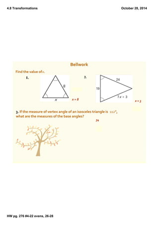 4.8 Transformations 
HW pg. 276 #4­22 
evens, 26­28 
October 28, 2014 
Bellwork 
Find the value of x. 
x = 8 x = 3 
3. If the measure of vertex angle of an isosceles triangle is 112°, 
what are the measures of the base angles? 
34 
 