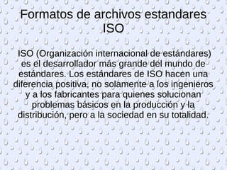 Formatos de archivos estandares 
ISO 
ISO (Organización internacional de estándares) 
es el desarrollador más grande del mundo de 
estándares. Los estándares de ISO hacen una 
diferencia positiva, no solamente a los ingenieros 
y a los fabricantes para quienes solucionan 
problemas básicos en la producción y la 
distribución, pero a la sociedad en su totalidad. 
 