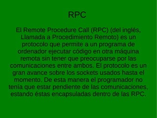 RPC 
El Remote Procedure Call (RPC) (del inglés, 
Llamada a Procedimiento Remoto) es un 
protocolo que permite a un programa de 
ordenador ejecutar código en otra máquina 
remota sin tener que preocuparse por las 
comunicaciones entre ambos. El protocolo es un 
gran avance sobre los sockets usados hasta el 
momento. De esta manera el programador no 
tenía que estar pendiente de las comunicaciones, 
estando éstas encapsuladas dentro de las RPC. 
 